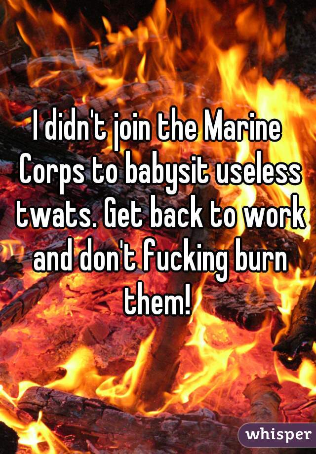I didn't join the Marine Corps to babysit useless twats. Get back to work and don't fucking burn them! 