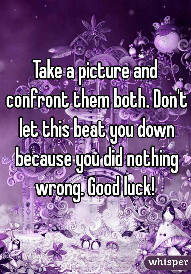 Take a picture and confront them both. Don't let this beat you down because you did nothing wrong. Good luck! 