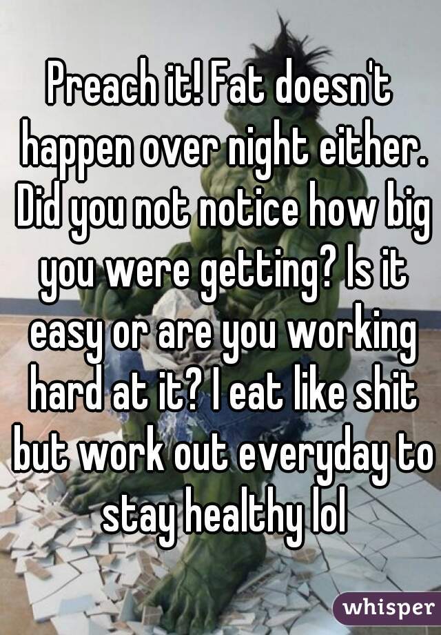 Preach it! Fat doesn't happen over night either. Did you not notice how big you were getting? Is it easy or are you working hard at it? I eat like shit but work out everyday to stay healthy lol