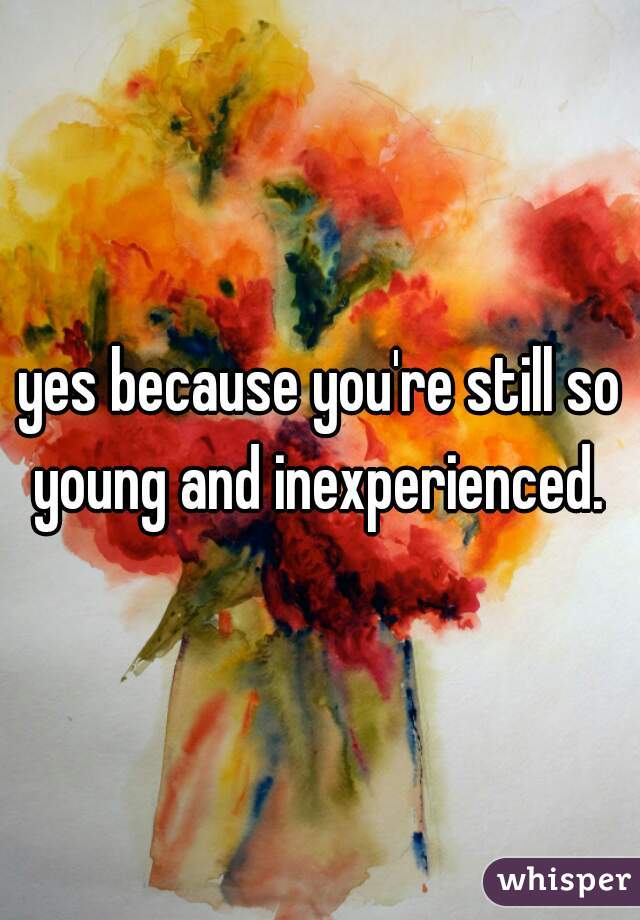 yes because you're still so young and inexperienced. 
