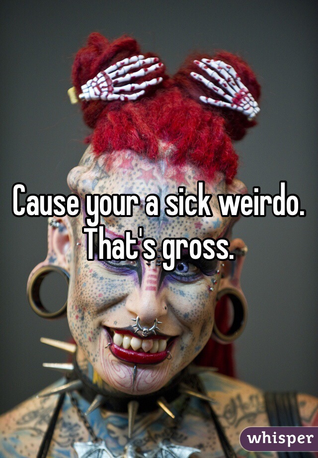 Cause your a sick weirdo. That's gross. 