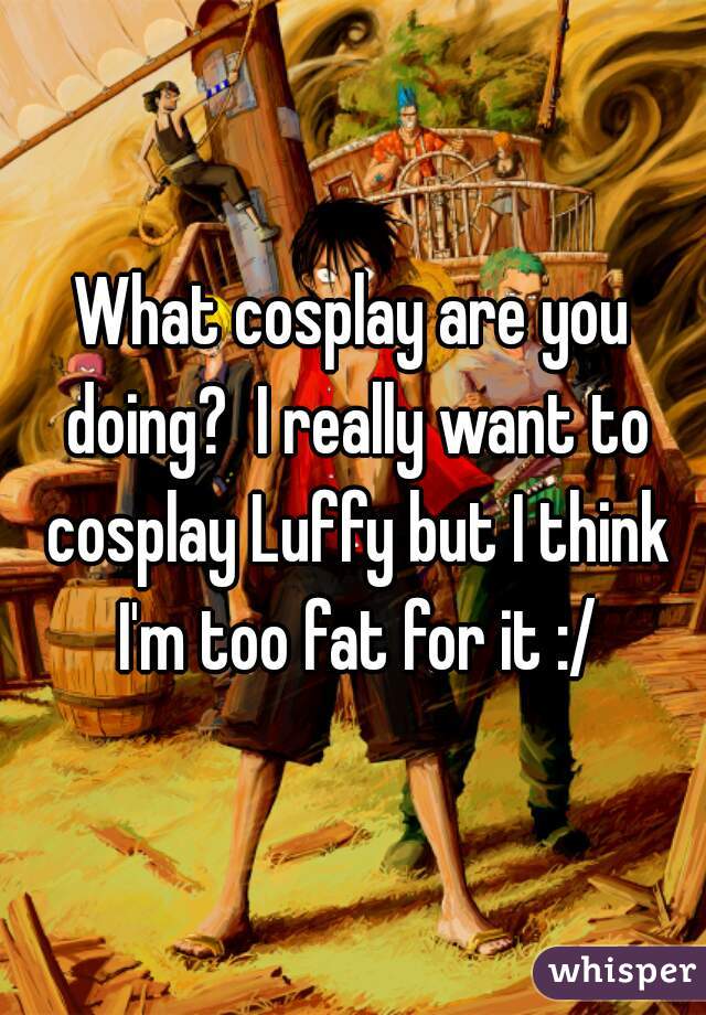 What cosplay are you doing?  I really want to cosplay Luffy but I think I'm too fat for it :/