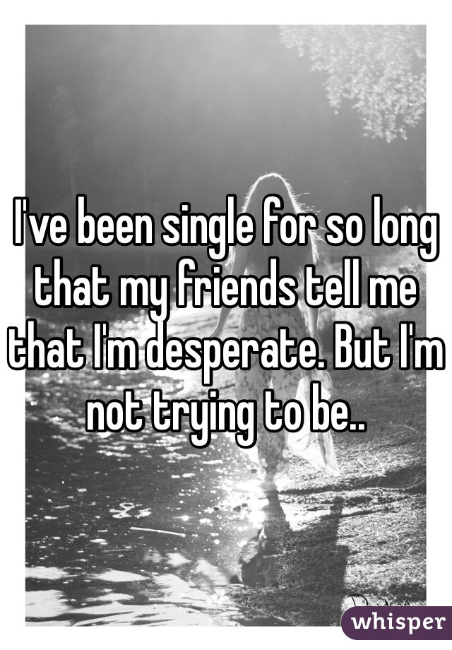 I've been single for so long that my friends tell me that I'm desperate. But I'm not trying to be.. 