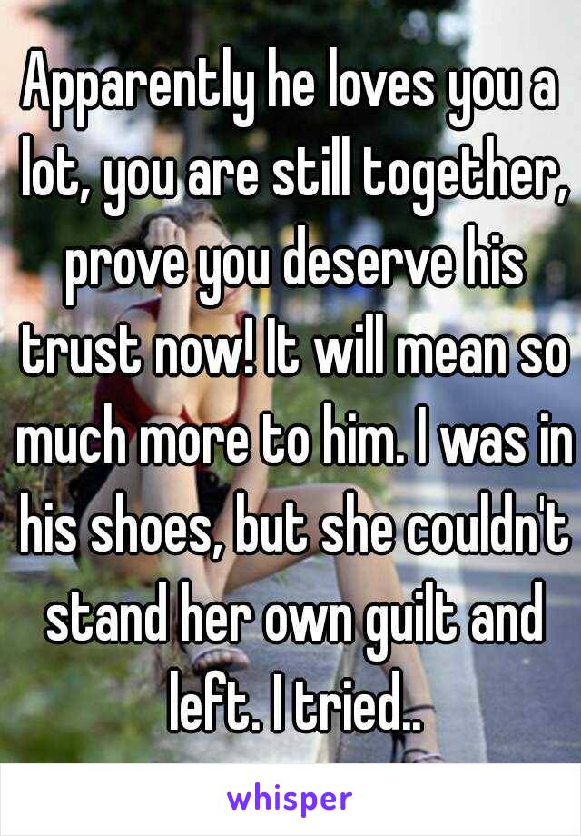 Apparently he loves you a lot, you are still together, prove you deserve his trust now! It will mean so much more to him. I was in his shoes, but she couldn't stand her own guilt and left. I tried..