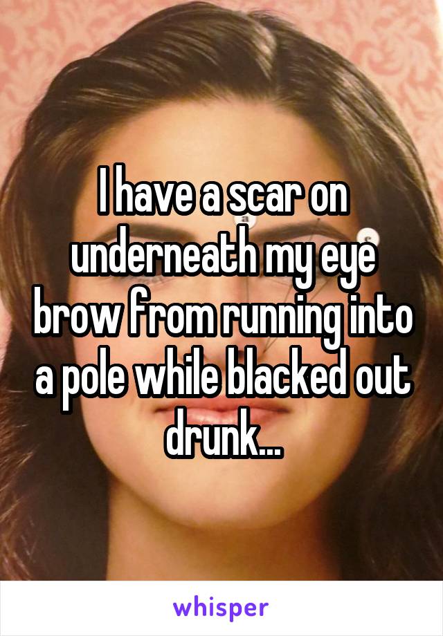 I have a scar on underneath my eye brow from running into a pole while blacked out drunk...