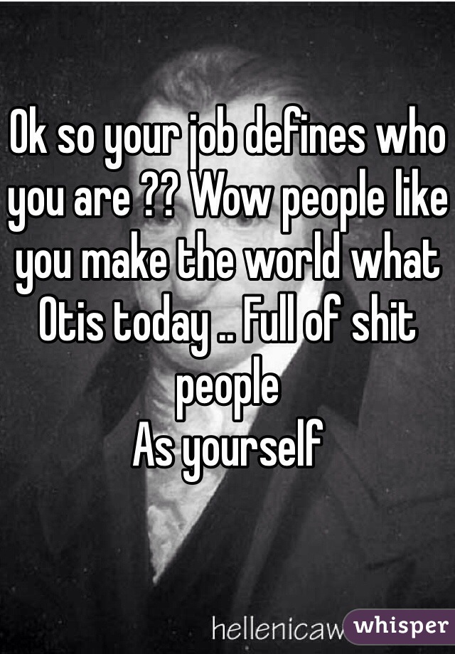Ok so your job defines who you are ?? Wow people like you make the world what Otis today .. Full of shit people 
As yourself 