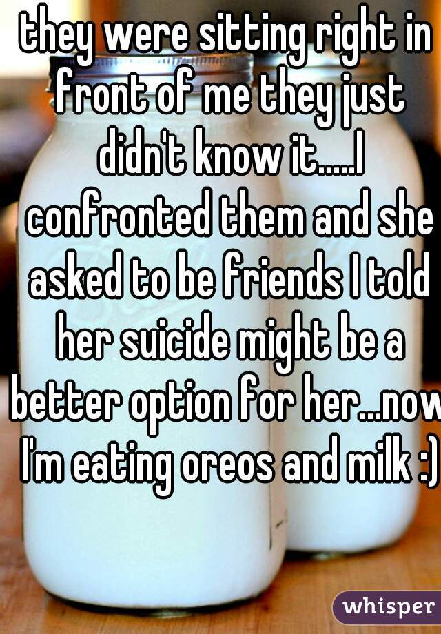 they were sitting right in front of me they just didn't know it.....I confronted them and she asked to be friends I told her suicide might be a better option for her...now I'm eating oreos and milk :)