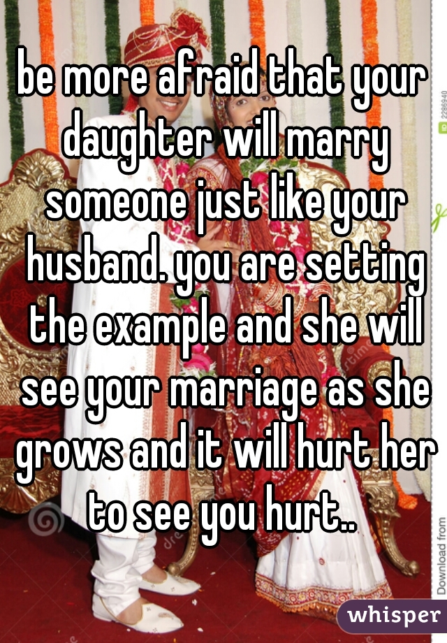 be more afraid that your daughter will marry someone just like your husband. you are setting the example and she will see your marriage as she grows and it will hurt her to see you hurt.. 