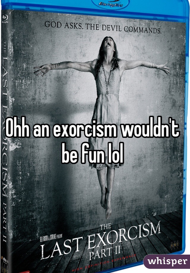 Ohh an exorcism wouldn't be fun lol
