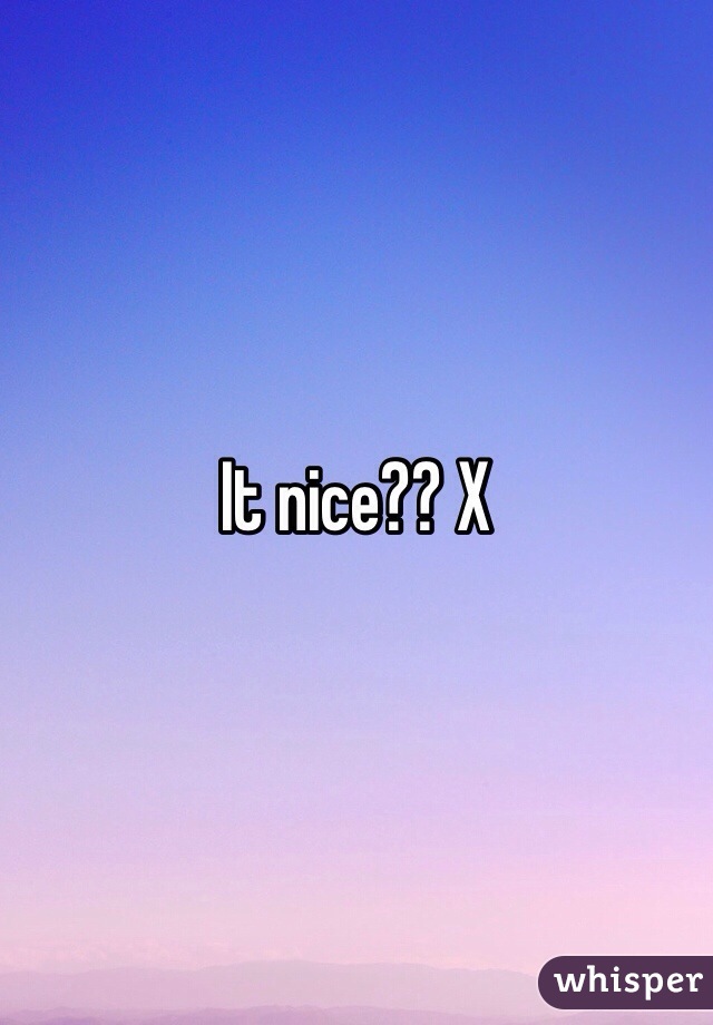 It nice?? X