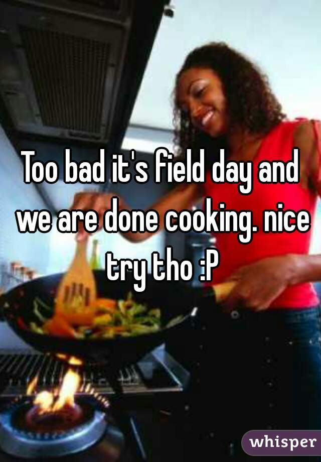 Too bad it's field day and we are done cooking. nice try tho :P
