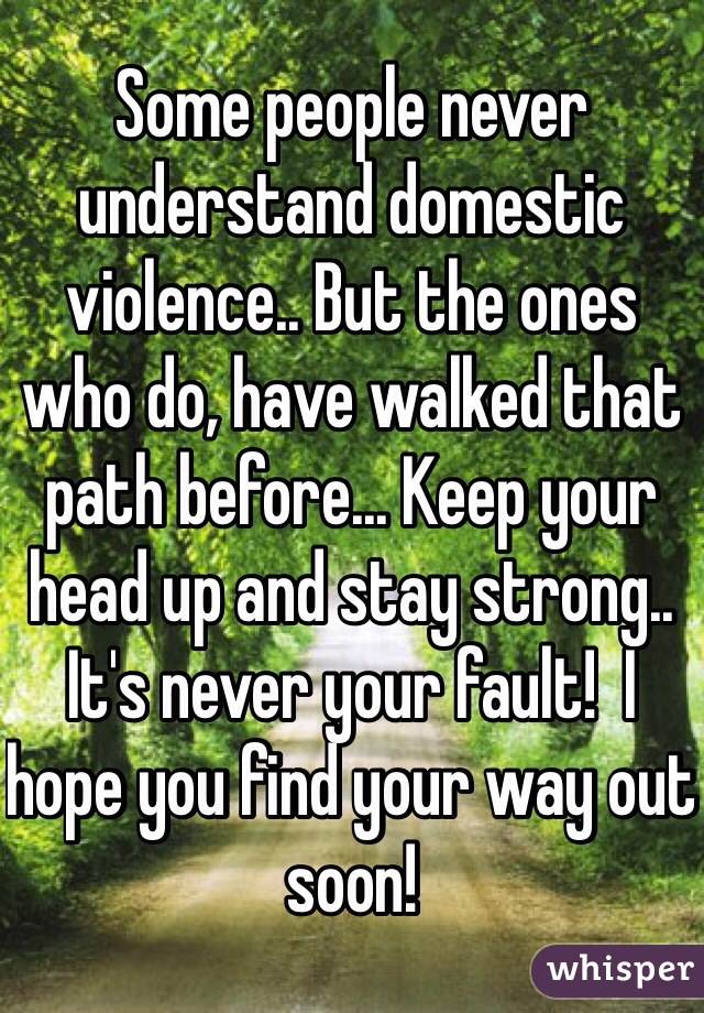 Some people never understand domestic violence.. But the ones who do, have walked that path before... Keep your head up and stay strong.. It's never your fault!  I hope you find your way out soon! 