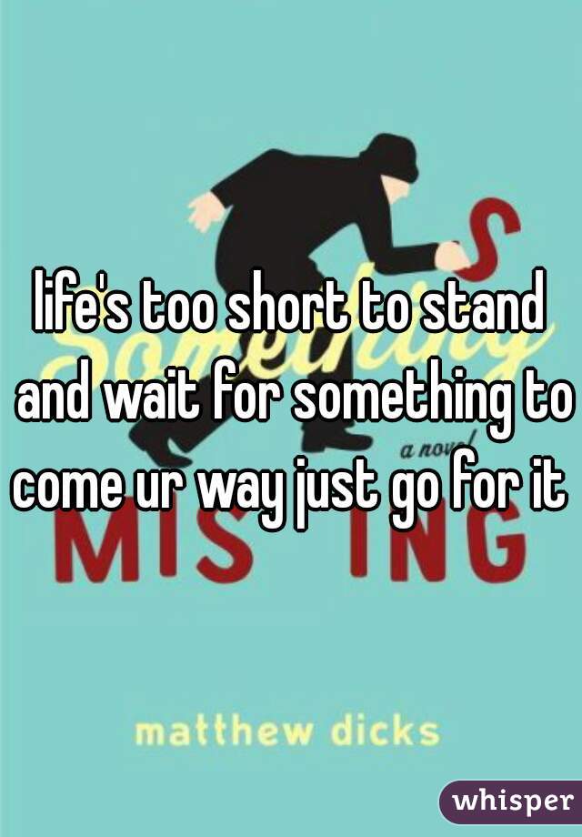 life's too short to stand and wait for something to come ur way just go for it  