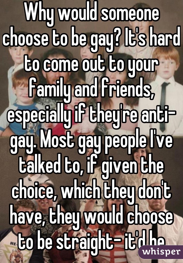 Why would someone choose to be gay? It's hard to come out to your family and friends, especially if they're anti-gay. Most gay people I've talked to, if given the choice, which they don't have, they would choose to be straight- it'd be easier