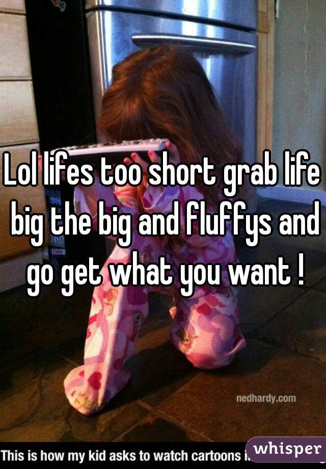 Lol lifes too short grab life big the big and fluffys and go get what you want !