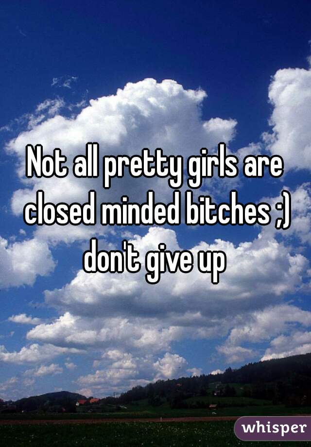 Not all pretty girls are closed minded bitches ;) don't give up 