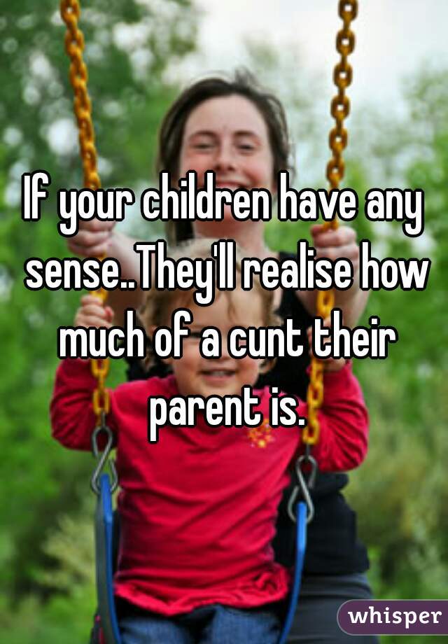 If your children have any sense..They'll realise how much of a cunt their parent is.