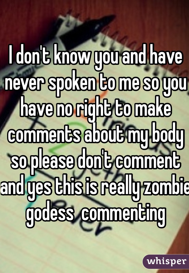 I don't know you and have never spoken to me so you have no right to make comments about my body so please don't comment and yes this is really zombie godess  commenting 