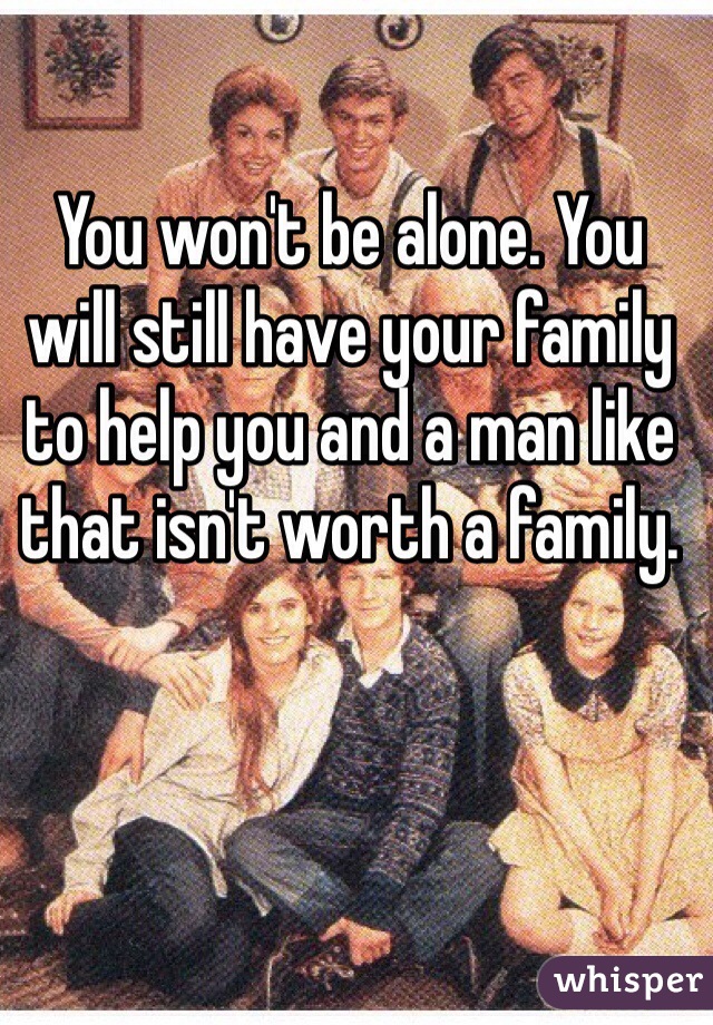 You won't be alone. You will still have your family to help you and a man like that isn't worth a family.