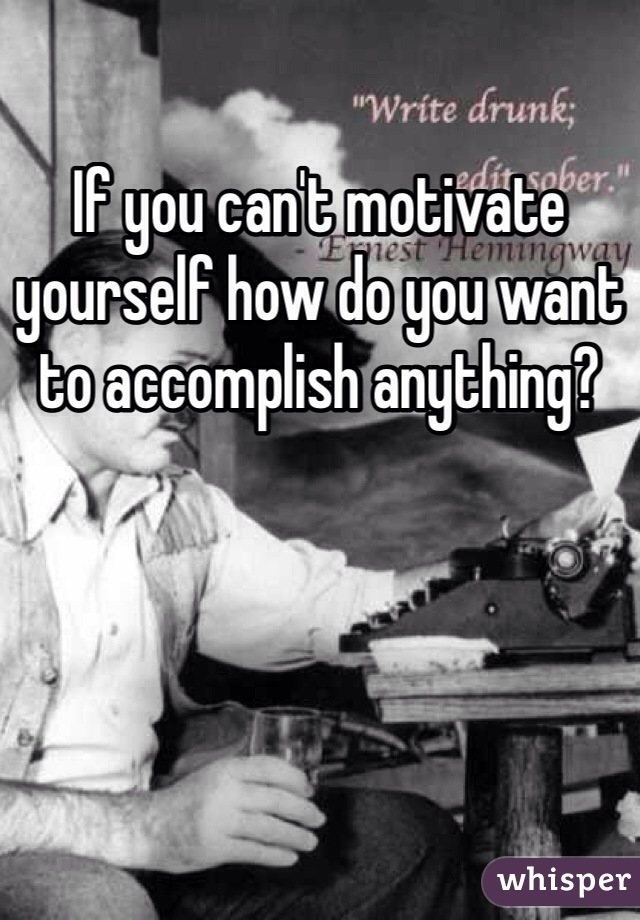If you can't motivate yourself how do you want to accomplish anything?