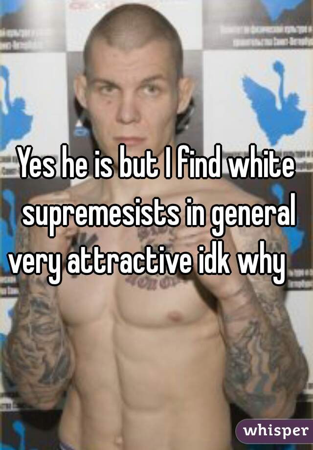 Yes he is but I find white supremesists in general very attractive idk why    