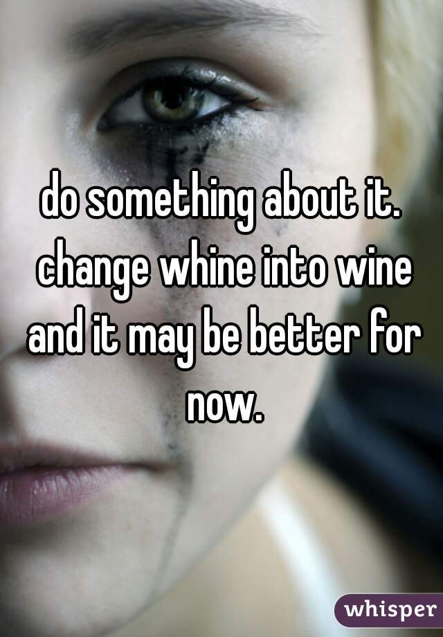 do something about it. change whine into wine and it may be better for now.