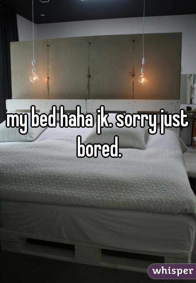 my bed haha jk. sorry just bored.