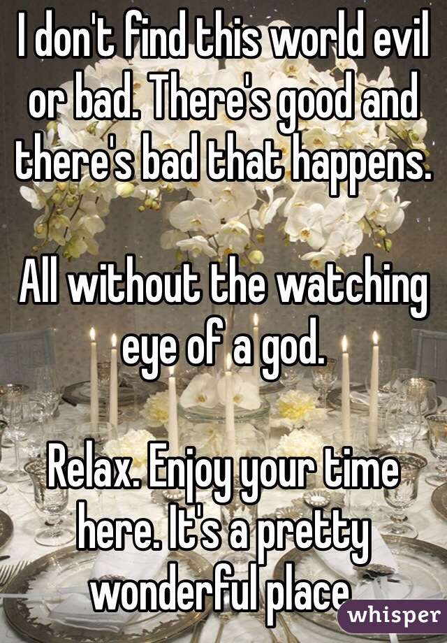 I don't find this world evil or bad. There's good and there's bad that happens. 

All without the watching eye of a god. 

Relax. Enjoy your time here. It's a pretty wonderful place. 