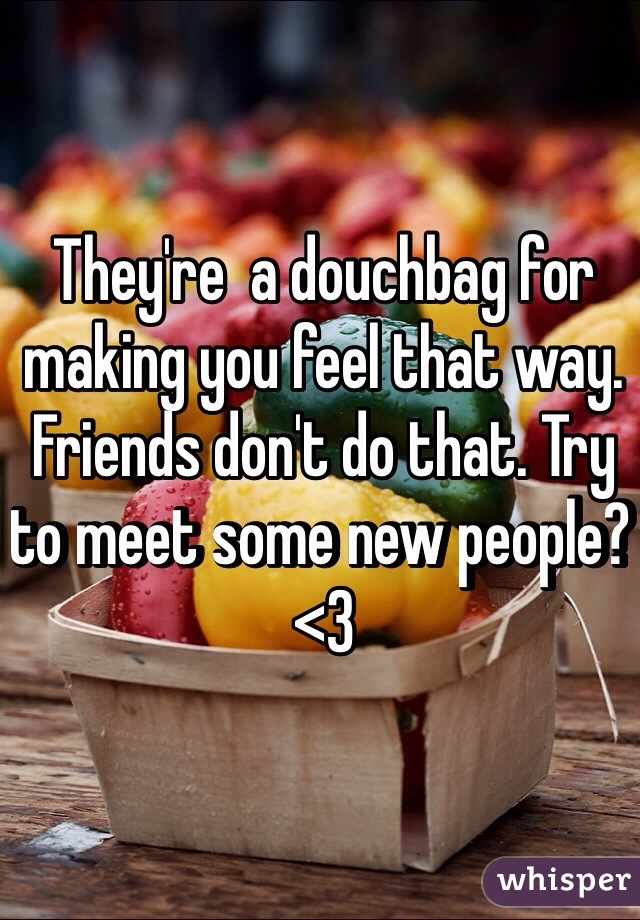 They're  a douchbag for making you feel that way. Friends don't do that. Try to meet some new people? <3