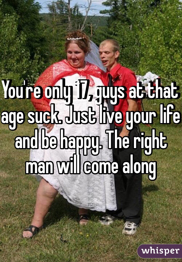 You're only 17, guys at that age suck. Just live your life and be happy. The right man will come along