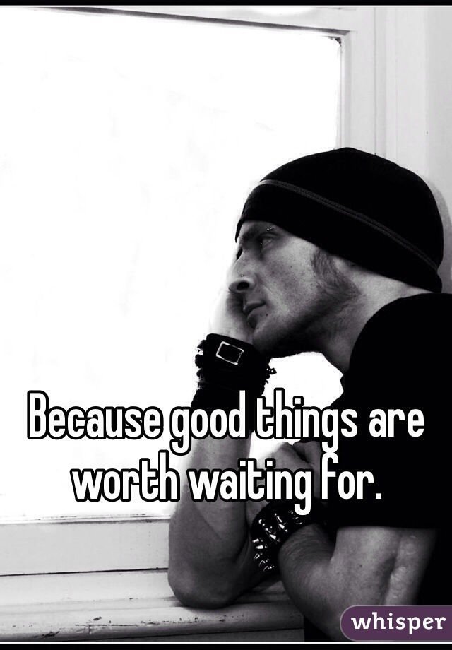 Because good things are worth waiting for.