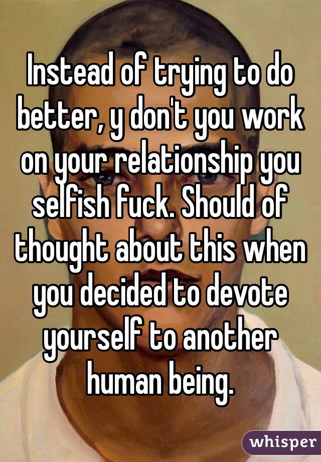 Instead of trying to do better, y don't you work on your relationship you selfish fuck. Should of thought about this when you decided to devote yourself to another human being.   