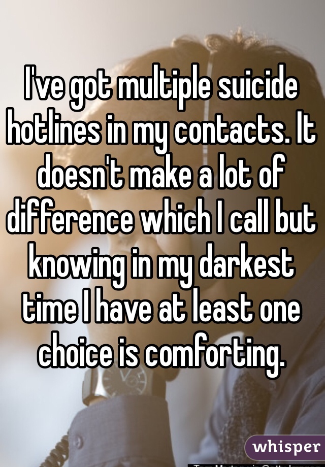 I've got multiple suicide hotlines in my contacts. It doesn't make a lot of difference which I call but knowing in my darkest time I have at least one choice is comforting. 
