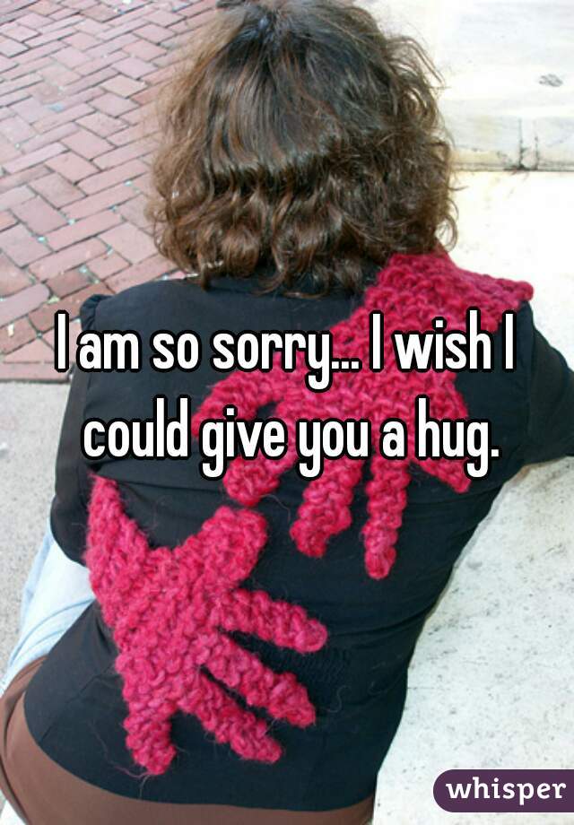 I am so sorry... I wish I could give you a hug.