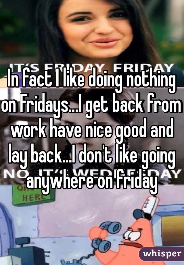 In fact I like doing nothing on Fridays...I get back from work have nice good and lay back...I don't like going anywhere on friday 