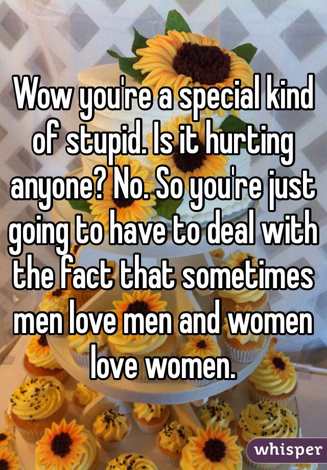 Wow you're a special kind of stupid. Is it hurting anyone? No. So you're just going to have to deal with the fact that sometimes men love men and women love women.