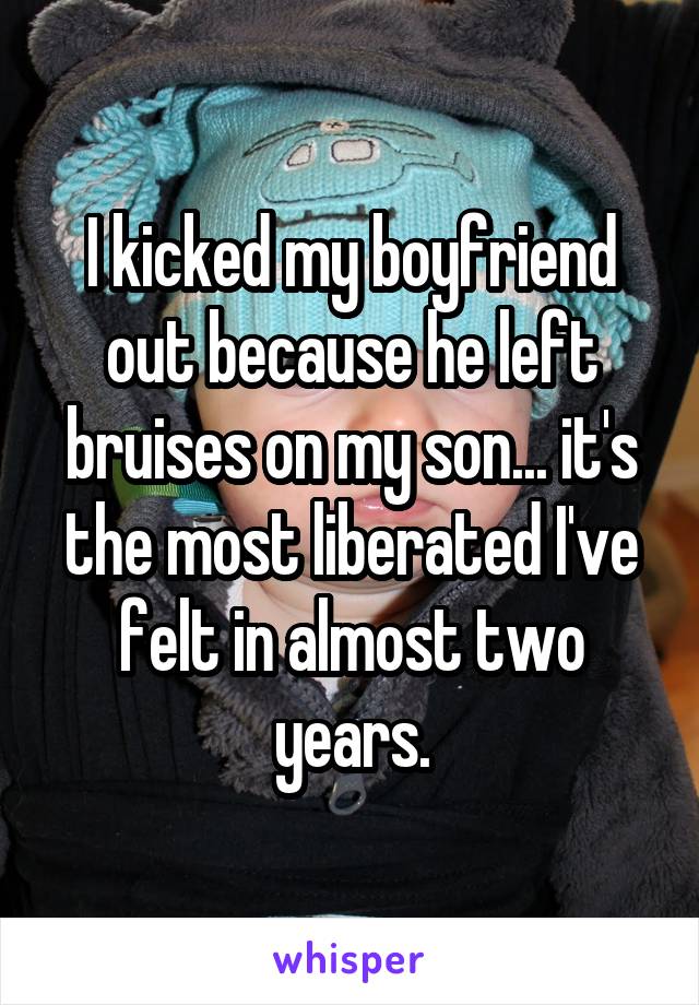 I kicked my boyfriend out because he left bruises on my son... it's the most liberated I've felt in almost two years.