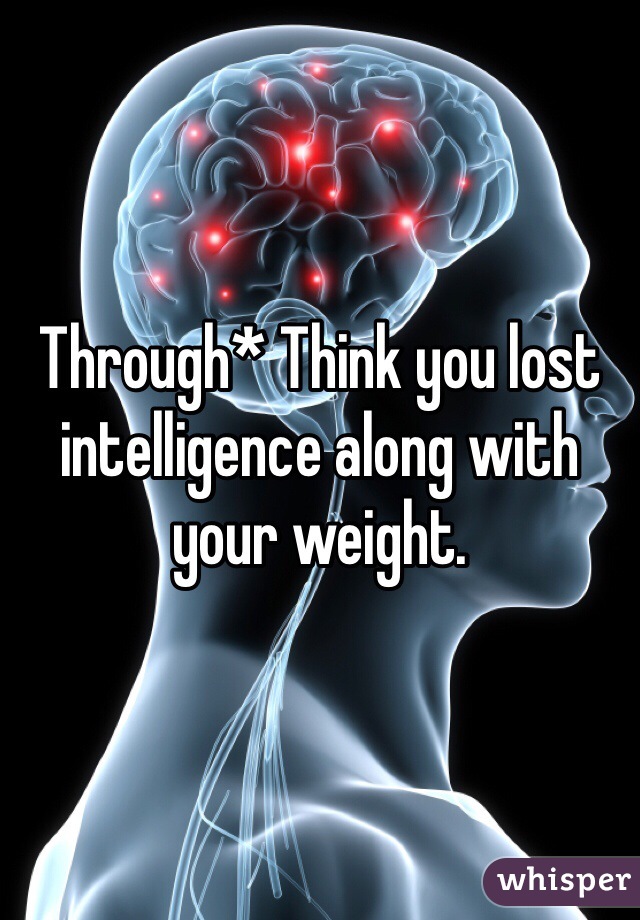 Through* Think you lost intelligence along with your weight.