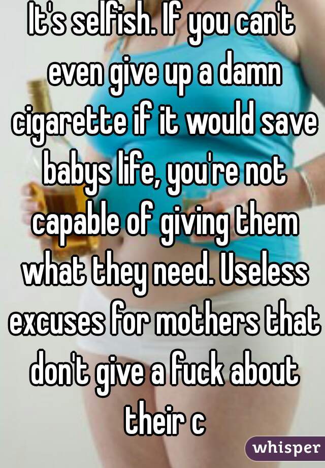 It's selfish. If you can't even give up a damn cigarette if it would save babys life, you're not capable of giving them what they need. Useless excuses for mothers that don't give a fuck about their c