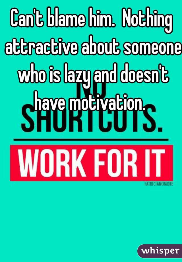 Can't blame him.  Nothing attractive about someone who is lazy and doesn't have motivation.  