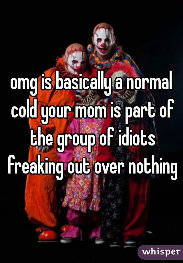 omg is basically a normal cold your mom is part of the group of idiots freaking out over nothing