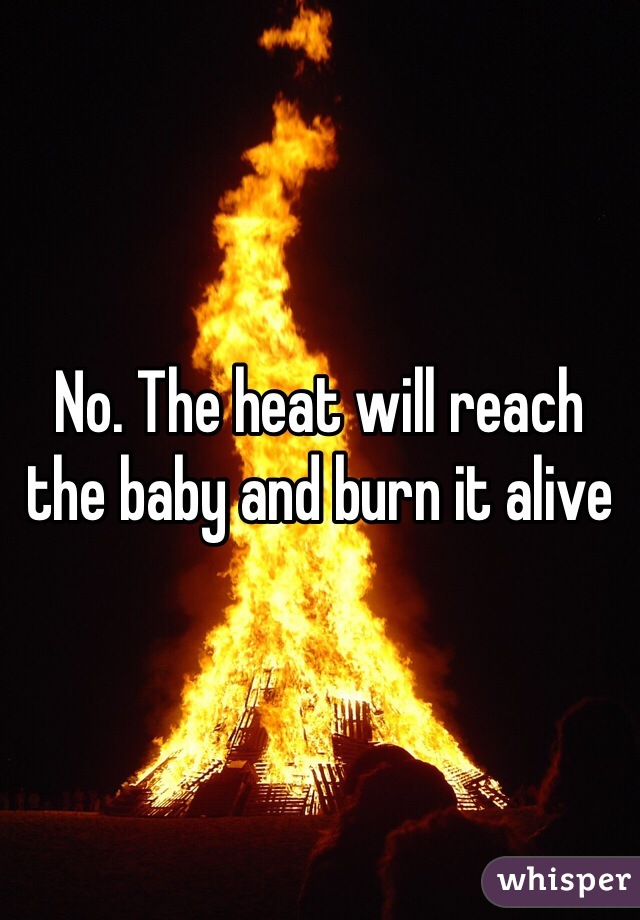 No. The heat will reach the baby and burn it alive