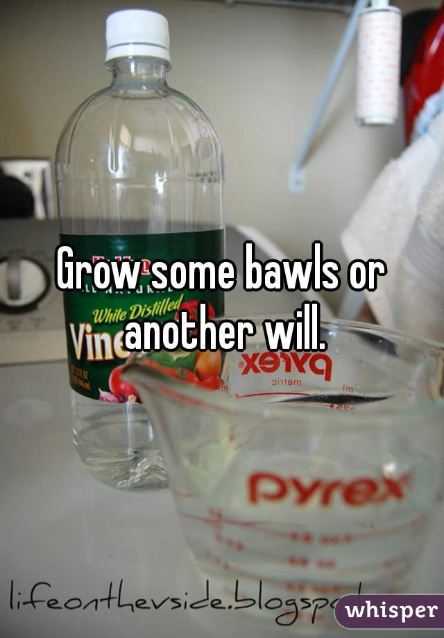 Grow some bawls or another will.