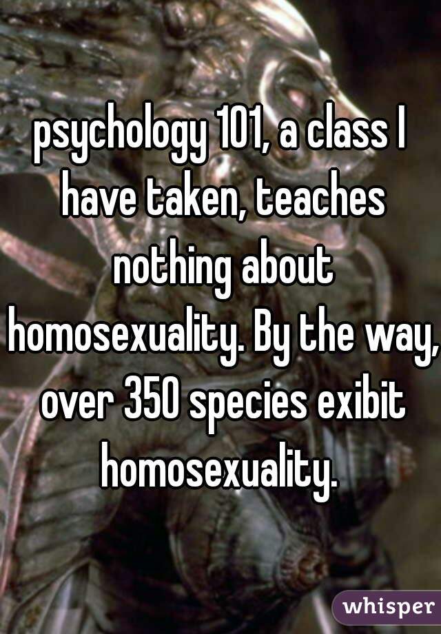 psychology 101, a class I have taken, teaches nothing about homosexuality. By the way, over 350 species exibit homosexuality. 