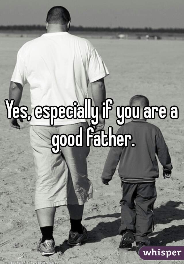 Yes, especially if you are a good father.