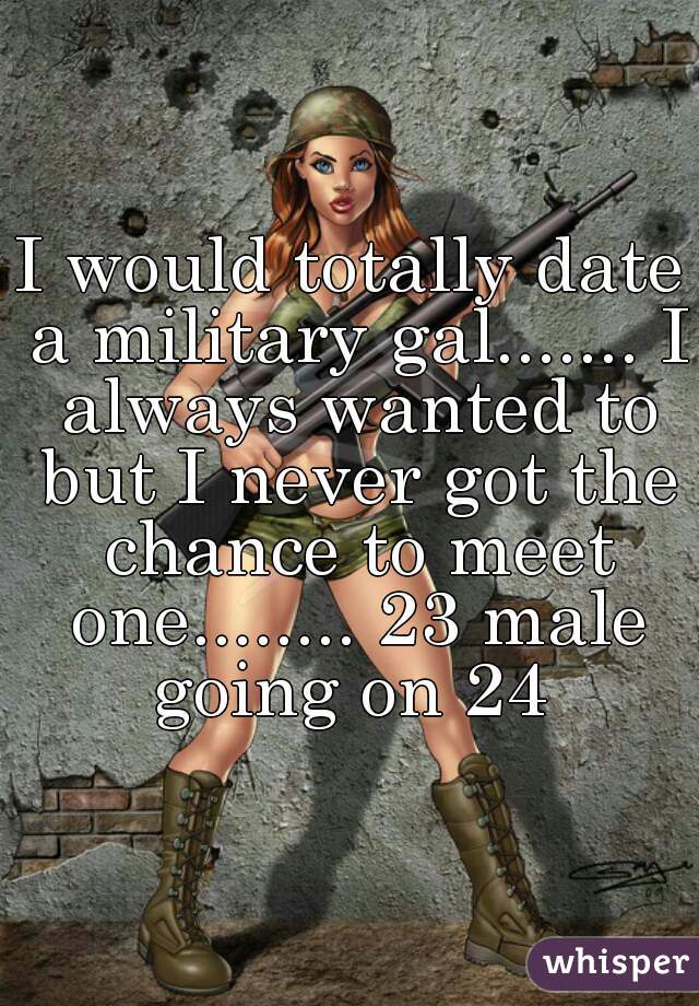 I would totally date a military gal....... I always wanted to but I never got the chance to meet one........ 23 male going on 24 