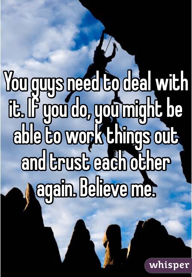 You guys need to deal with it. If you do, you might be able to work things out and trust each other again. Believe me. 