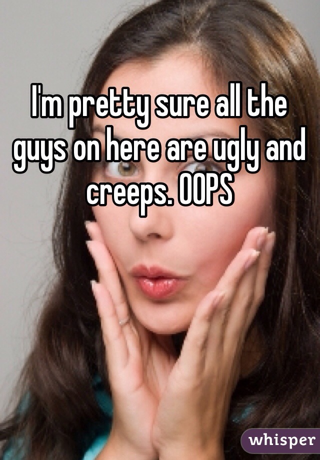 I'm pretty sure all the guys on here are ugly and creeps. OOPS 