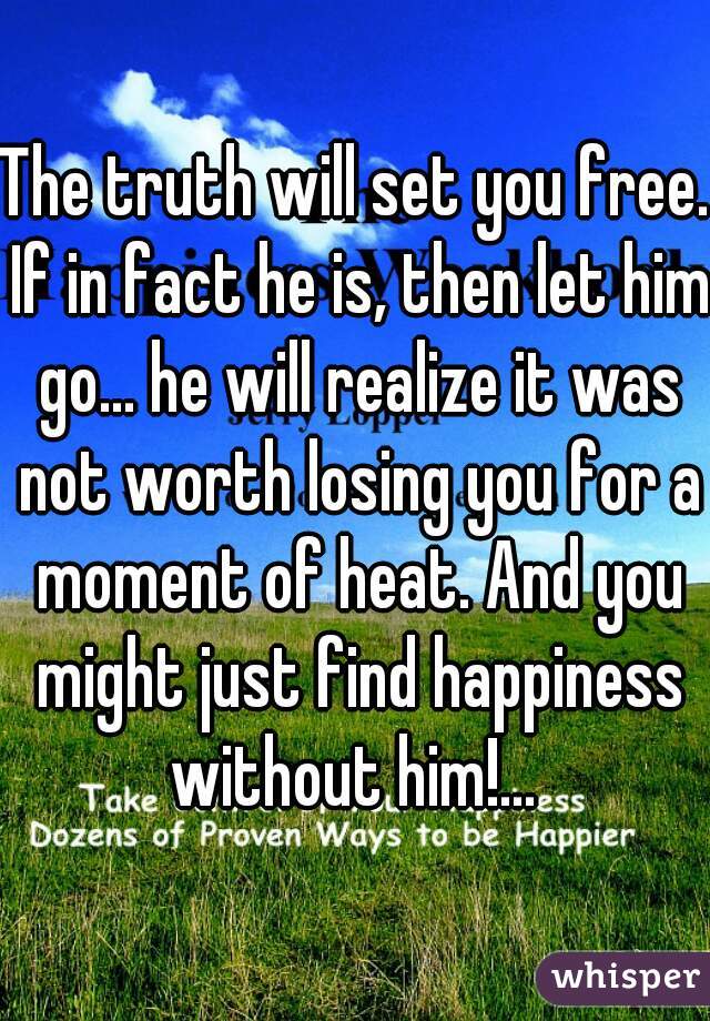 The truth will set you free. If in fact he is, then let him go... he will realize it was not worth losing you for a moment of heat. And you might just find happiness without him!... 