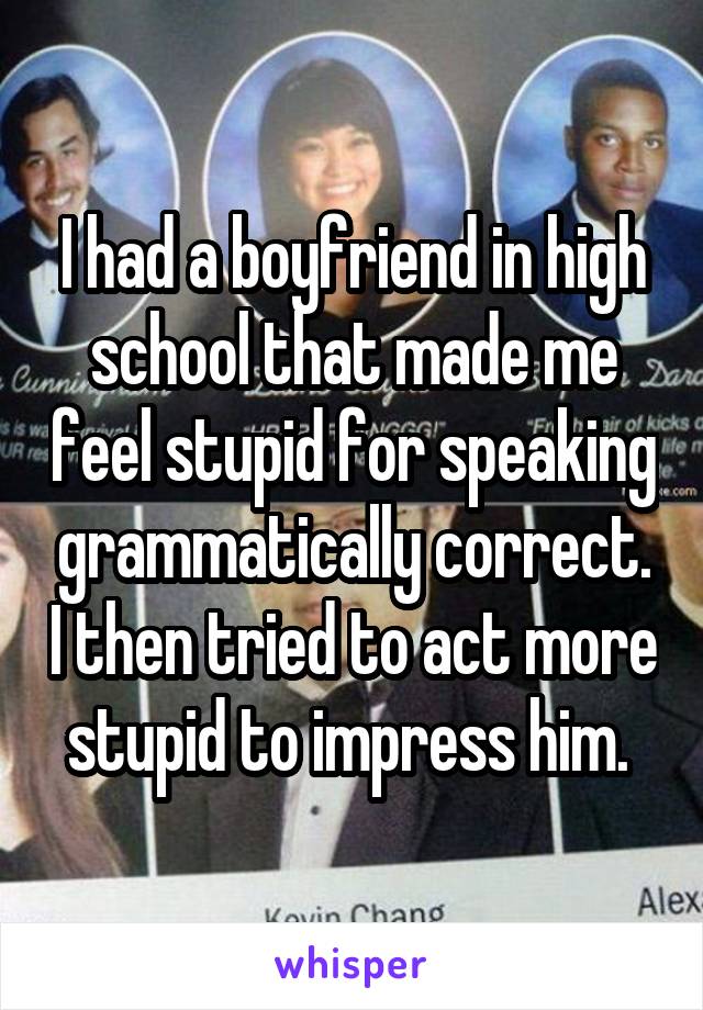 I had a boyfriend in high school that made me feel stupid for speaking grammatically correct. I then tried to act more stupid to impress him. 
